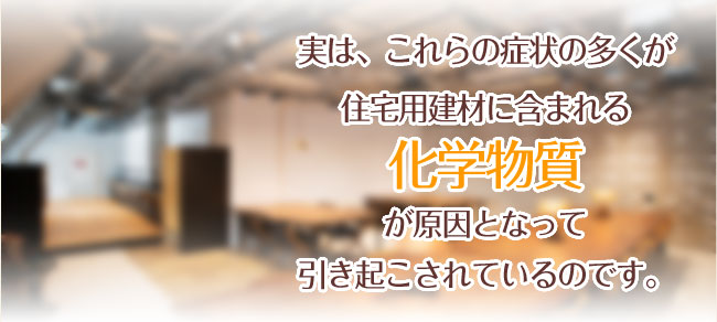 実は、これらの症状の多くが住宅用建材に含まれる化学物質が原因となって引き起こされているのです。