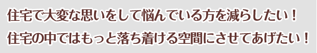 住宅で大変な思いをして悩んでいる方を減らしたい！住宅の中ではもっと落ち着ける空間にさせてあげたい！