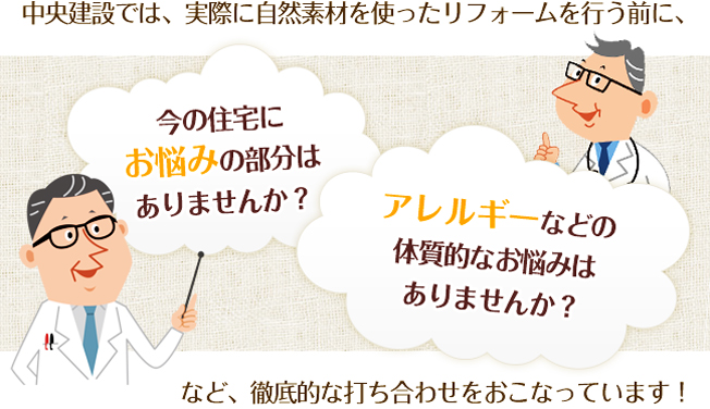 中央建設では、実際に自然素材を使ったリフォームを行う前に、今の住宅にお悩みの部分はありませんか？アレルギーなどの体質的なお悩みはありませんか？など、徹底的な打ち合わせをおこなっています！