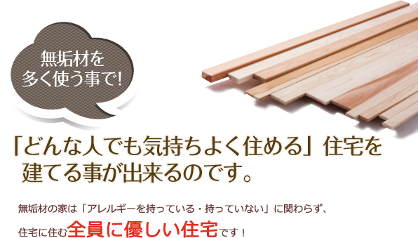 無垢材なら！「どんな人でも気持ちよく住める」住宅を
　建てる事が出来るのです。無垢材の家は「アレルギーを持っている・持っていない」に関わらず、
住宅に住む全員に優しい住宅です！