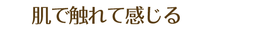 肌で触れて感じる