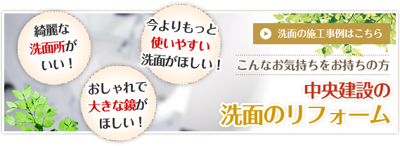 綺麗な洗面所がいい！今よりもっと使いやすい洗面がほしい！おしゃれで大きな鏡がほしい！　洗面の施工事例はこちら　こんなお気持ちをお持ちの方　中央建設の洗面のリフォーム