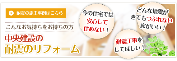 今の住宅では安心して住めない！どんな地震がきてもつぶれない家がいい！耐震工事をしてほしい！　耐震の施工事例はこちら　こんなお気持ちをお持ちの方　中央建設の耐震のリフォーム