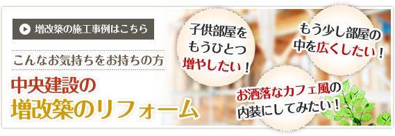 子供部屋をもうひとつ増やしたい！もう少し部屋の中を広くしたい！お洒落なカフェ風の内装にしてみたい！　増改築の施工事例はこちら　こんなお気持ちをお持ちの方　中央建設の増改築のリフォーム