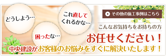 どうしよう…困ったな…これ直してくれるかな…　その他の施工事例はこちら　こんなお気持ちをお持ちの方　お任せください！中央建設がお客様の悩みをすぐに解決いたします！