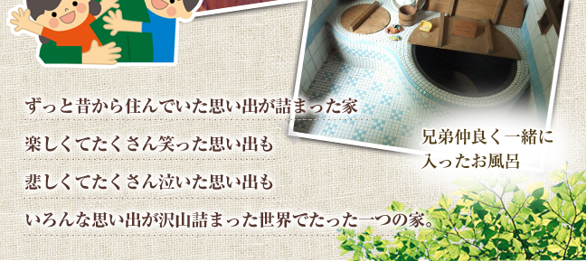 ずっと昔から住んでいた思い出が詰まった家　楽しくてたくさん笑った思い出も悲しくてたくさん泣いた思い出もいろんな思い出が沢山詰まった世界でたった一つの家。